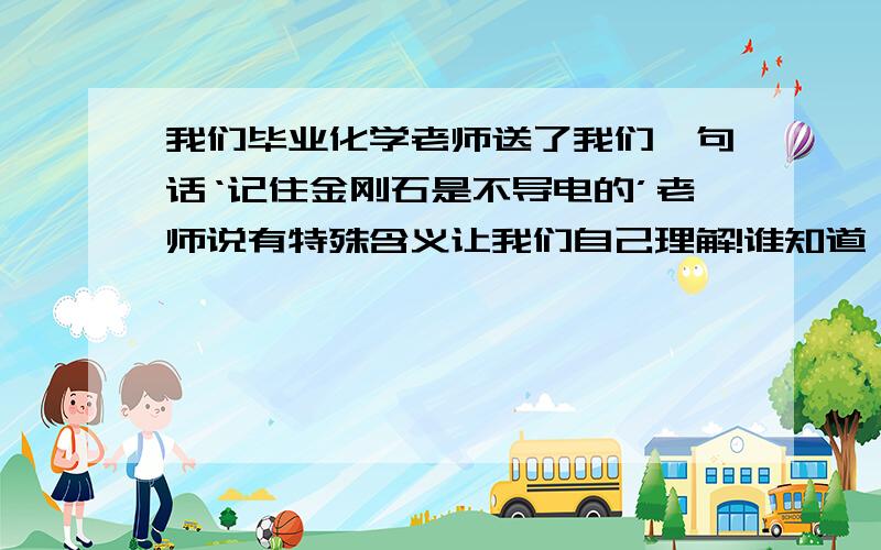 我们毕业化学老师送了我们一句话‘记住金刚石是不导电的’老师说有特殊含义让我们自己理解!谁知道