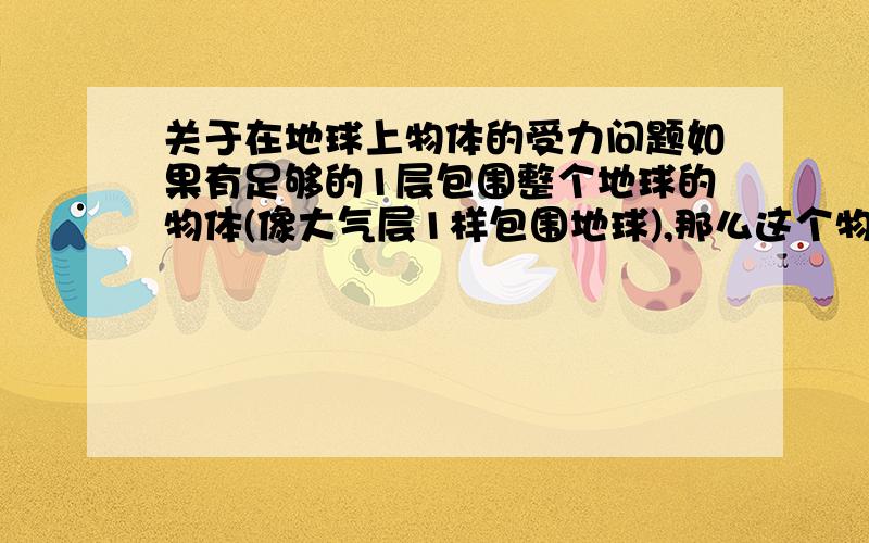 关于在地球上物体的受力问题如果有足够的1层包围整个地球的物体(像大气层1样包围地球),那么这个物体的受力情况是怎样的?不求知道正确答案,只想让大家说说自己的想法那么就是说这样的