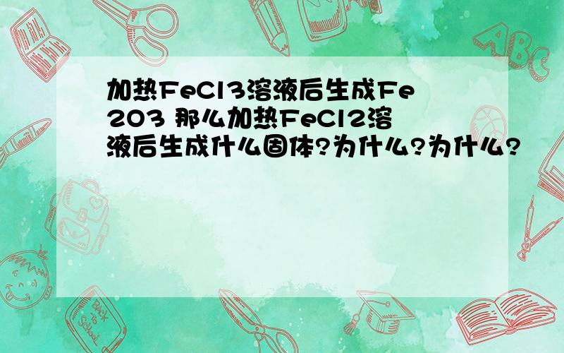 加热FeCl3溶液后生成Fe2O3 那么加热FeCl2溶液后生成什么固体?为什么?为什么?