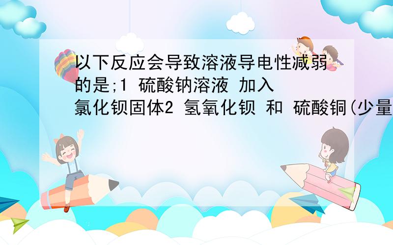 以下反应会导致溶液导电性减弱的是;1 硫酸钠溶液 加入 氯化钡固体2 氢氧化钡 和 硫酸铜(少量)3 氢氧化钠溶液通入HCL4 水中加入NaCl固体为什么阿,