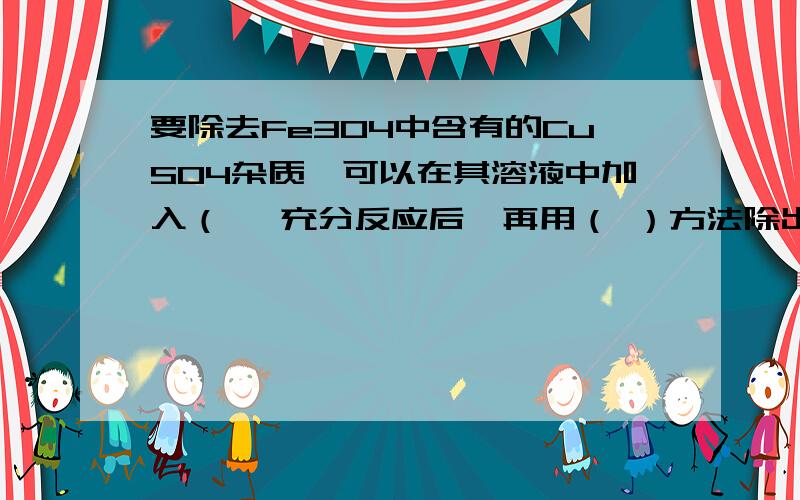 要除去Fe3O4中含有的CuSO4杂质,可以在其溶液中加入（ ,充分反应后,再用（ ）方法除出杂质,反应的要除去Fe3O4中含有的CuSO4杂质,可以在其溶液中加入（ ,充分反应后,再用（ ）方法除出杂质,反