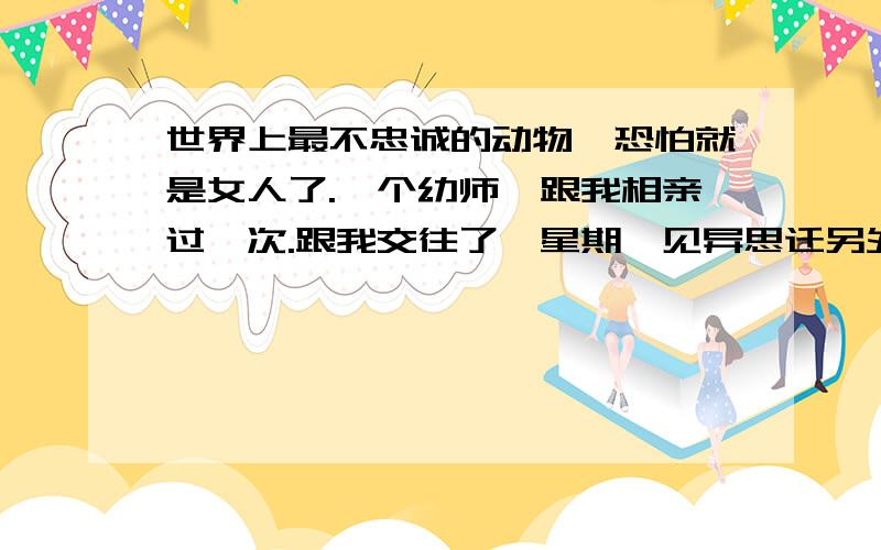 世界上最不忠诚的动物,恐怕就是女人了.一个幼师,跟我相亲过一次.跟我交往了一星期,见异思迁另外找了一个男朋友跟我拜拜了.不久就结婚了,才3个月又离婚了.然后又找了一个男的,她的前夫