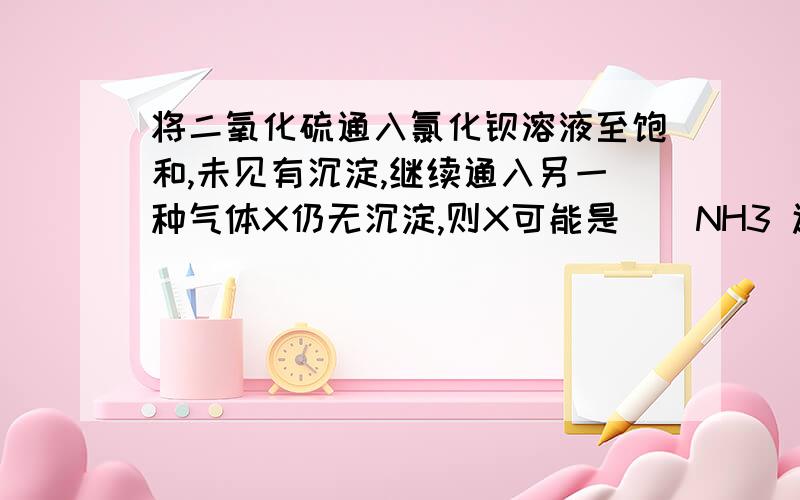 将二氧化硫通入氯化钡溶液至饱和,未见有沉淀,继续通入另一种气体X仍无沉淀,则X可能是（）NH3 还是 CO2还是 H2S还是 NO2?（数字是下标|）