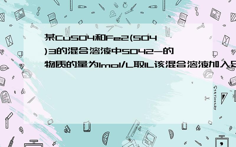 某CuSO4和Fe2(SO4)3的混合溶液中SO42-的物质的量为1mol/L取1L该混合溶液加入足量的纯净铁粉反应到只还有一种金属离子经洗涤成干的质量与加入的Fe同,那Fe2(SO4)3的浓度