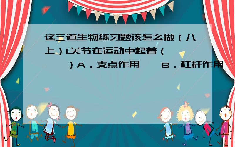 这三道生物练习题该怎么做（八上）1.关节在运动中起着（　　　）A．支点作用　　B．杠杆作用　　C．固定作用　　D．连结作用2.青蛙在冬眠时,体内细胞与外界环境进行气体交换是通过（