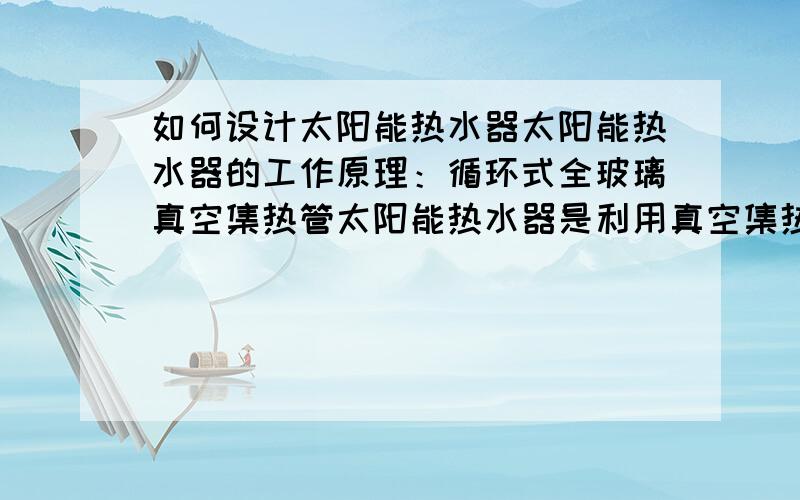 如何设计太阳能热水器太阳能热水器的工作原理：循环式全玻璃真空集热管太阳能热水器是利用真空集热管具有的高吸收率和低发射率,将吸收的太阳辐射转化成热能,利用冷水密度大,热水密