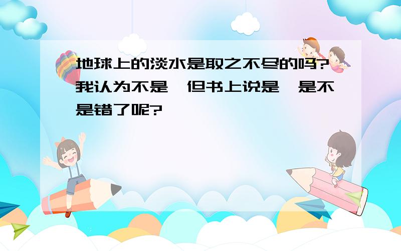 地球上的淡水是取之不尽的吗?我认为不是,但书上说是,是不是错了呢?