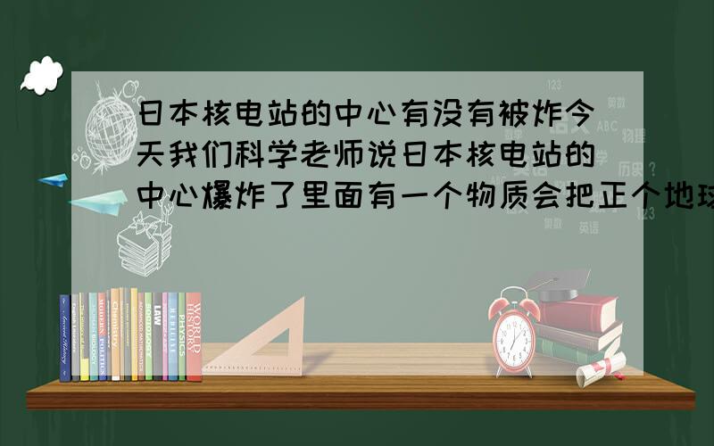 日本核电站的中心有没有被炸今天我们科学老师说日本核电站的中心爆炸了里面有一个物质会把正个地球里的人物都高掉是不是真的