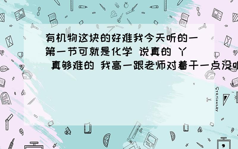 有机物这块的好难我今天听的一第一节可就是化学 说真的 丫 真够难的 我高一跟老师对着干一点没听 现在可后悔啦 谁能出个方法救救我啊 对了我是高二党 哪个大哥大姐会的 教教我方法 要