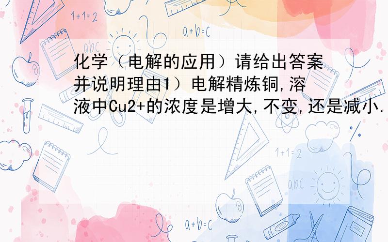 化学（电解的应用）请给出答案并说明理由1）电解精炼铜,溶液中Cu2+的浓度是增大,不变,还是减小.2）在铁表面电镀铜,溶液中Cu2+的浓度是增大,不变,还是减小.