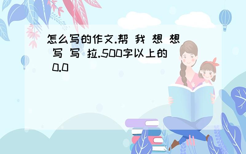 怎么写的作文.帮 我 想 想 写 写 拉.500字以上的 0.0