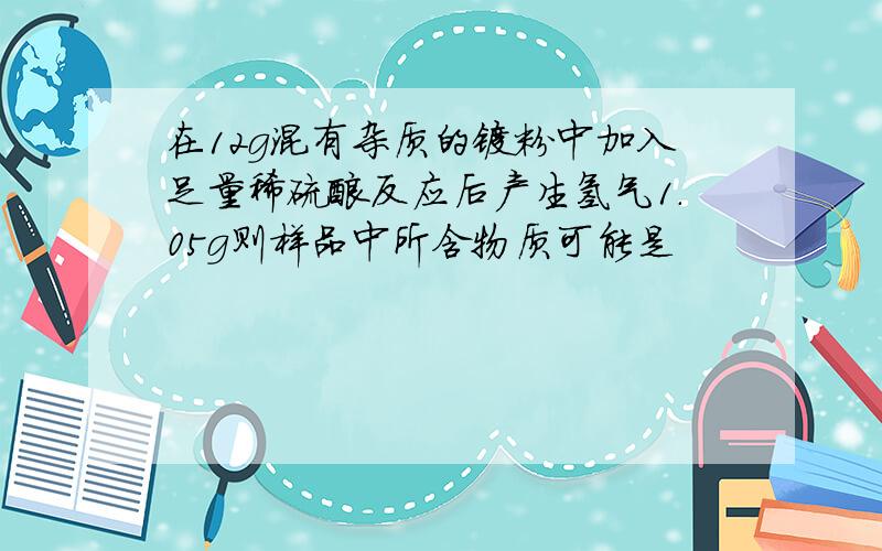 在12g混有杂质的镁粉中加入足量稀硫酸反应后产生氢气1.05g则样品中所含物质可能是