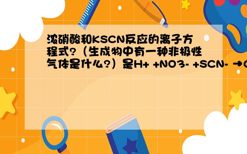 浓硝酸和KSCN反应的离子方程式?（生成物中有一种非极性气体是什么?）是H+ +NO3- +SCN- →CO32- +H2O+NO2+N2+SO2- 是配平下,不是就写下正确的离子反应方程式