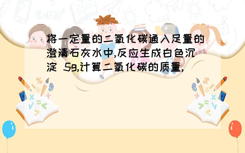 将一定量的二氧化碳通入足量的澄清石灰水中,反应生成白色沉淀 5g,计算二氧化碳的质量,