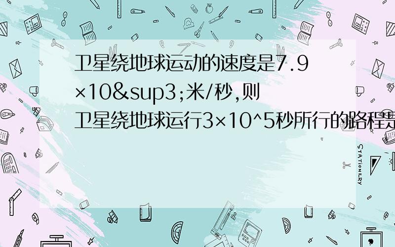 卫星绕地球运动的速度是7.9×10³米/秒,则卫星绕地球运行3×10^5秒所行的路程是多少米,用科学计数法