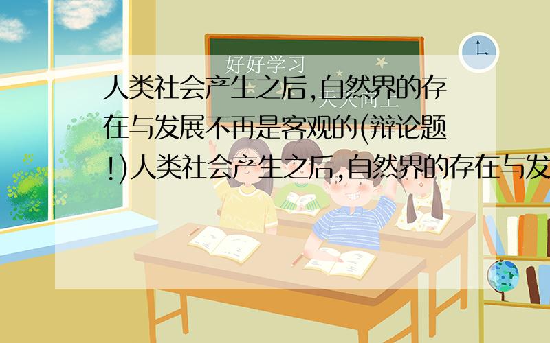 人类社会产生之后,自然界的存在与发展不再是客观的(辩论题!)人类社会产生之后,自然界的存在与发展是客观的（正方）我们是反方!