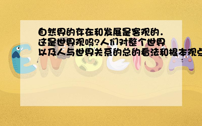 自然界的存在和发展是客观的．这是世界观吗?人们对整个世界以及人与世界关系的总的看法和根本观点,就是世界观.整个世界是指客观世界(自然界,人类社会) 和主观世界(人的意识和思维)．