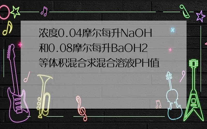 浓度0.04摩尔每升NaOH和0.08摩尔每升BaOH2等体积混合求混合溶液PH值