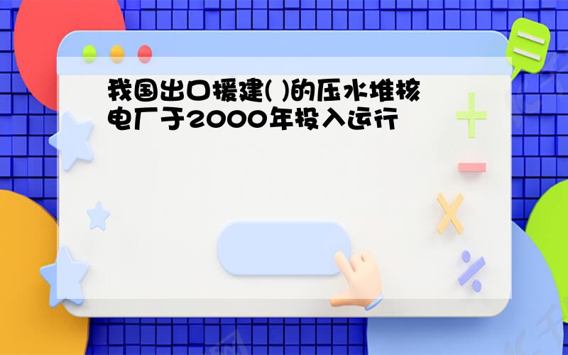 我国出口援建( )的压水堆核电厂于2000年投入运行