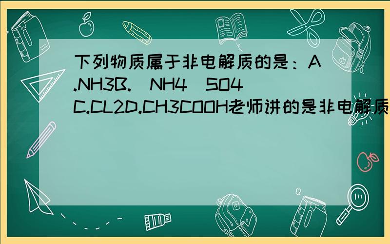 下列物质属于非电解质的是：A.NH3B.（NH4)SO4C.CL2D.CH3COOH老师讲的是非电解质是有机物和非金属氧化物.这样就没有正确答案了!?