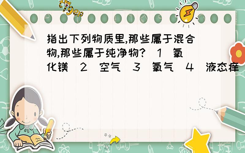 指出下列物质里,那些属于混合物,那些属于纯净物?（1）氧化镁（2）空气（3）氧气（4）液态痒（5）硫粉（6）2氧化碳（7）氯酸钾跟二氧化锰混合并加热制取氧气后的剩余物