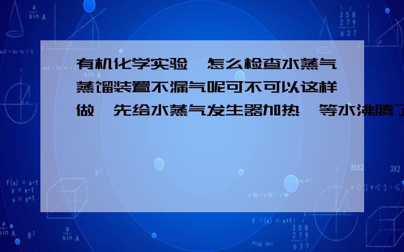 有机化学实验,怎么检查水蒸气蒸馏装置不漏气呢可不可以这样做,先给水蒸气发生器加热,等水沸腾了把水蒸气导管插入盛有水的烧杯中,如果冒泡,证明不漏气?然后拿开水蒸气导管,再关闭加热