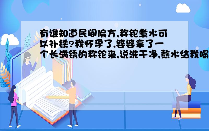 有谁知道民间偏方,称铊煮水可以补铁?我怀孕了,婆婆拿了一个长满锈的称铊来,说洗干净,熬水给我喝,说这样可以补铁!我害怕,请问这样真的可以补铁吗?