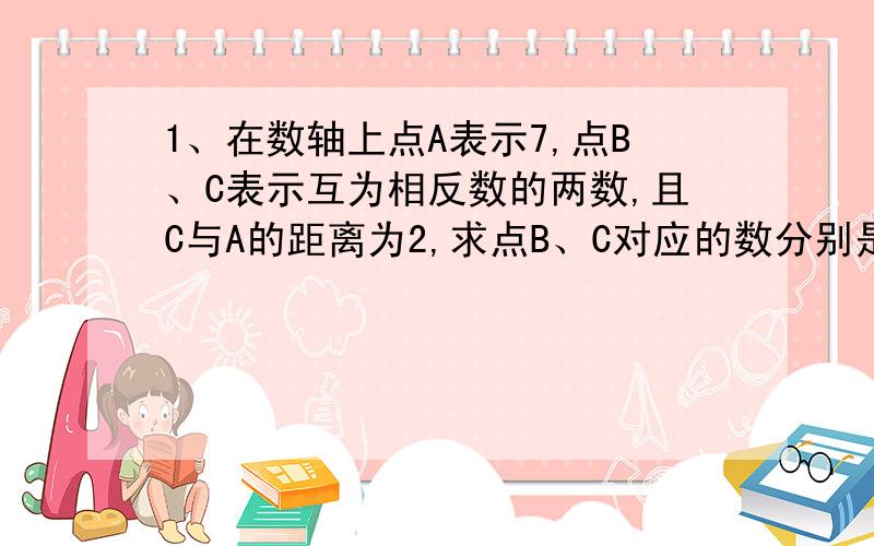 1、在数轴上点A表示7,点B、C表示互为相反数的两数,且C与A的距离为2,求点B、C对应的数分别是多少?我急的火帽三级,