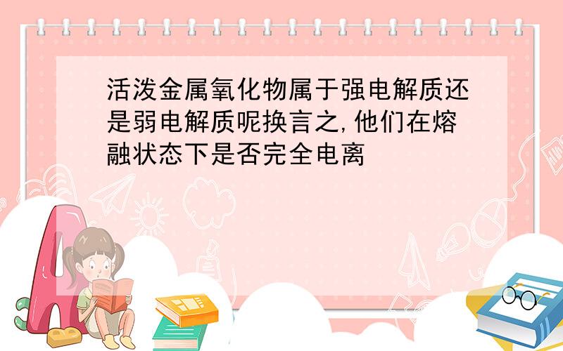 活泼金属氧化物属于强电解质还是弱电解质呢换言之,他们在熔融状态下是否完全电离