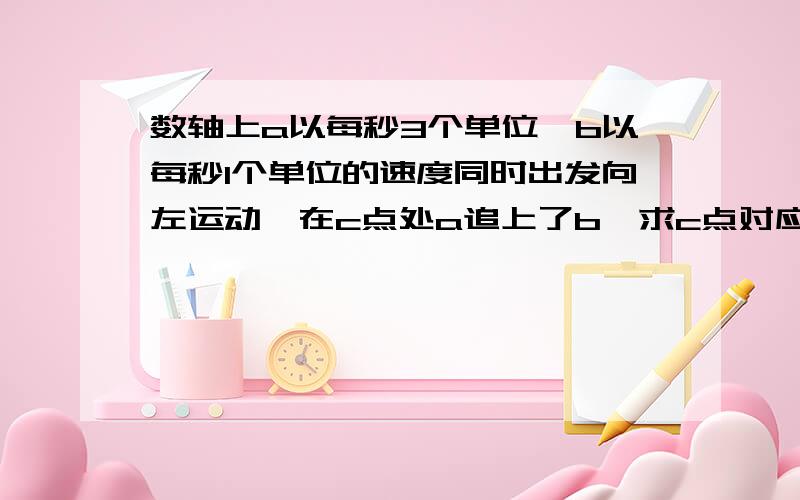 数轴上a以每秒3个单位,b以每秒1个单位的速度同时出发向左运动,在c点处a追上了b,求c点对应的数是什么?