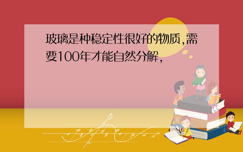 玻璃是种稳定性很好的物质,需要100年才能自然分解,