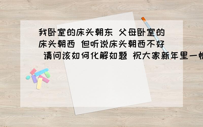 我卧室的床头朝东 父母卧室的床头朝西 但听说床头朝西不好 请问该如何化解如题 祝大家新年里一帆风顺 二龙腾飞 三羊开泰 四季平安 五福临门 六六大顺 七星高照 八方来财 九九同心 十全