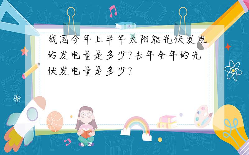 我国今年上半年太阳能光伏发电的发电量是多少?去年全年的光伏发电量是多少?