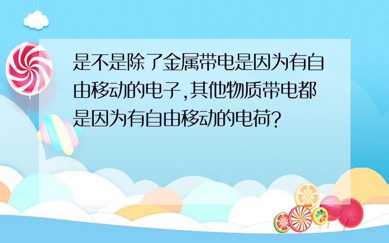 是不是除了金属带电是因为有自由移动的电子,其他物质带电都是因为有自由移动的电荷?