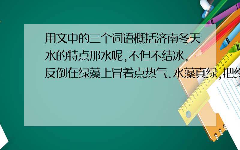 用文中的三个词语概括济南冬天水的特点那水呢,不但不结冰,反倒在绿藻上冒着点热气.水藻真绿,把终年贮蓄的绿色全拿出来了.天儿越晴,水藻越绿,就凭这些绿的精神,水也不忍得冰上；况且