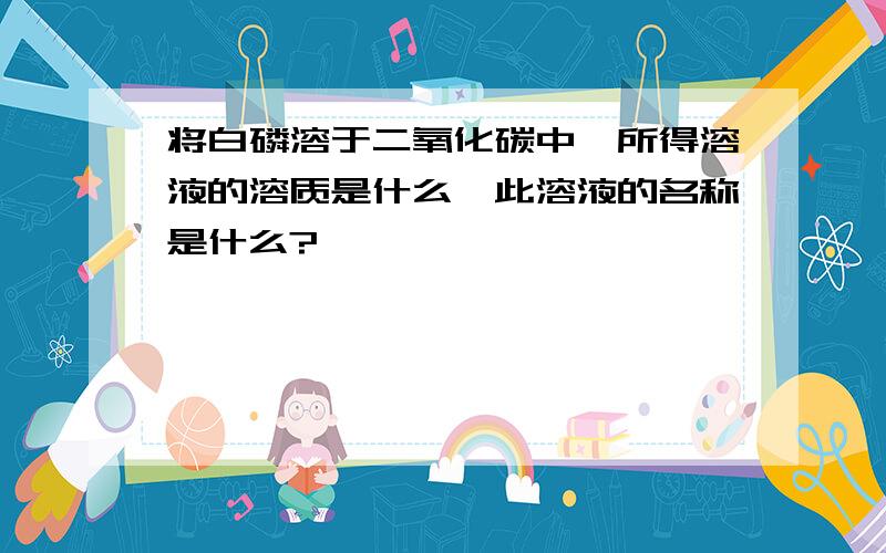 将白磷溶于二氧化碳中,所得溶液的溶质是什么,此溶液的名称是什么?