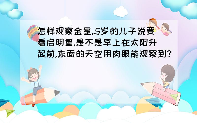 怎样观察金星.5岁的儿子说要看启明星,是不是早上在太阳升起前,东面的天空用肉眼能观察到?