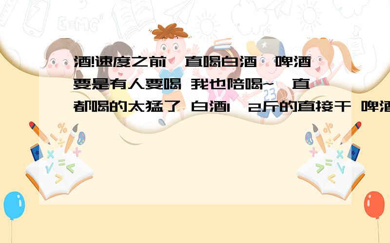 酒!速度之前一直喝白酒,啤酒要是有人要喝 我也陪喝~一直都喝的太猛了 白酒1,2斤的直接干 啤酒等其他人就能和一个兄弟前干10瓶  前两天把小舌头喝肿了 差点呼吸困难 打针 物化什么的 废