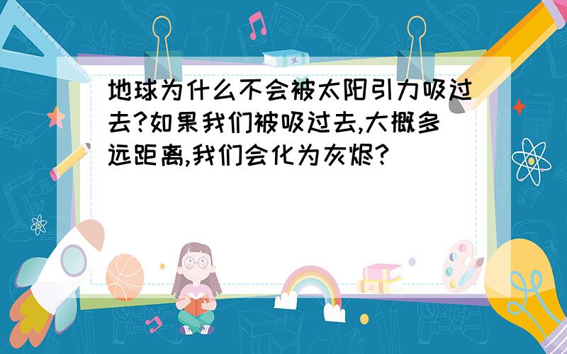 地球为什么不会被太阳引力吸过去?如果我们被吸过去,大概多远距离,我们会化为灰烬?