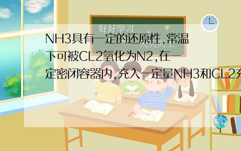 NH3具有一定的还原性,常温下可被CL2氧化为N2,在一定密闭容器内,充入一定量NH3和CL2充分反应后,恢复到原状态所得气体产物体积最小,则反应前CL2和NH3的体积比是