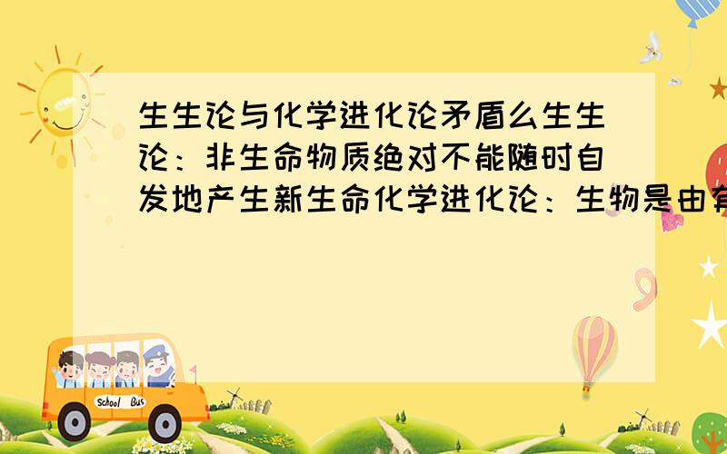 生生论与化学进化论矛盾么生生论：非生命物质绝对不能随时自发地产生新生命化学进化论：生物是由有机分子进化形成的这我就纳闷了,在生物课本上主要介绍这两种观点,但这两种观点貌