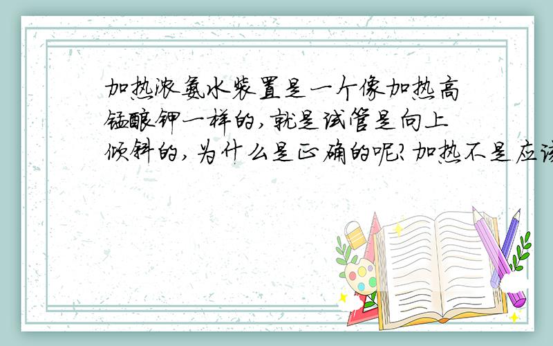 加热浓氨水装置是一个像加热高锰酸钾一样的,就是试管是向上倾斜的,为什么是正确的呢?加热不是应该会有水蒸汽,造成冷凝水倒流嘛.可是这样冷凝水倒流也会使试管炸裂的吧..............