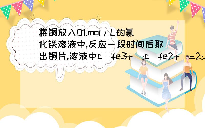 将铜放入01.mol/L的氯化铁溶液中,反应一段时间后取出铜片,溶液中c(fe3+):c(fe2+)=2:3,则cu2+与fe3+的物质的量之比为多少