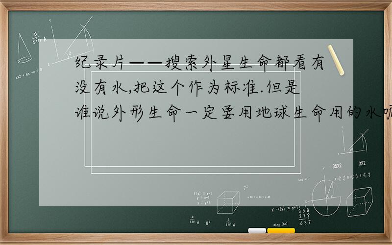 纪录片——搜索外星生命都看有没有水,把这个作为标准.但是谁说外形生命一定要用地球生命用的水呢?可以有别的物质啊.这不是人类那个那个什么吗?我是文科生,不太会表达,见谅.但我喜欢