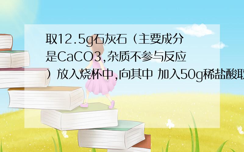 取12.5g石灰石（主要成分是CaCO3,杂质不参与反应）放入烧杯中,向其中 加入50g稀盐酸取12.5g石灰石（主要成分是CaCO3,杂质不参与反应）放入烧杯中,向其中加入50g稀盐酸,二者恰好完全反应.反应