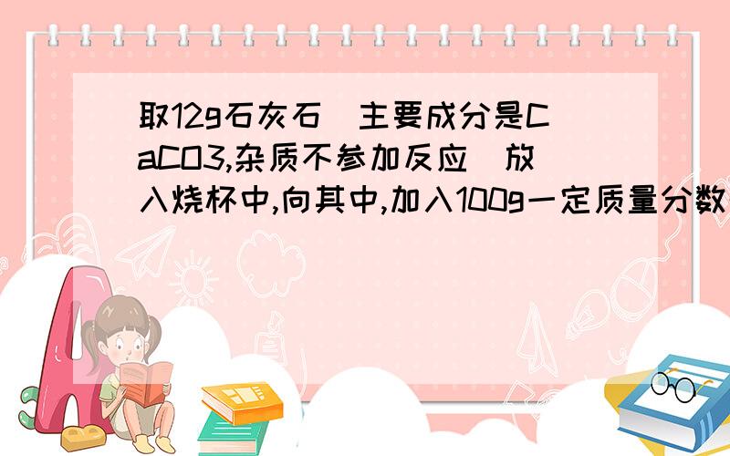 取12g石灰石（主要成分是CaCO3,杂质不参加反应）放入烧杯中,向其中,加入100g一定质量分数的稀盐酸,二者恰好完全反应.反应结束后,称量烧杯中剩余物质的总质量为107.6g（不包含烧杯的质量,且