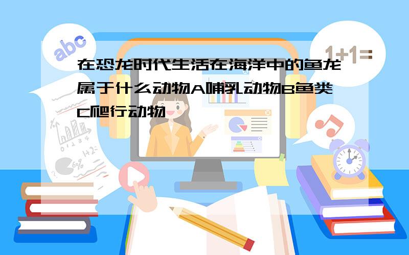 在恐龙时代生活在海洋中的鱼龙属于什么动物A哺乳动物B鱼类C爬行动物