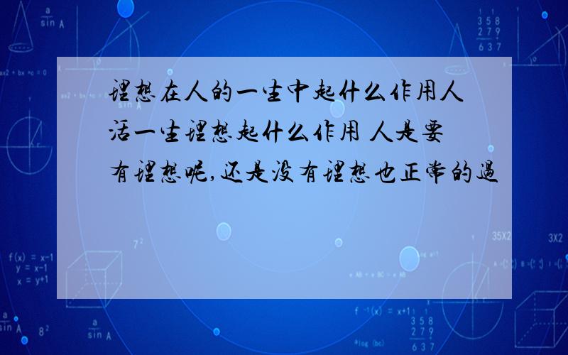 理想在人的一生中起什么作用人活一生理想起什么作用 人是要有理想呢,还是没有理想也正常的过