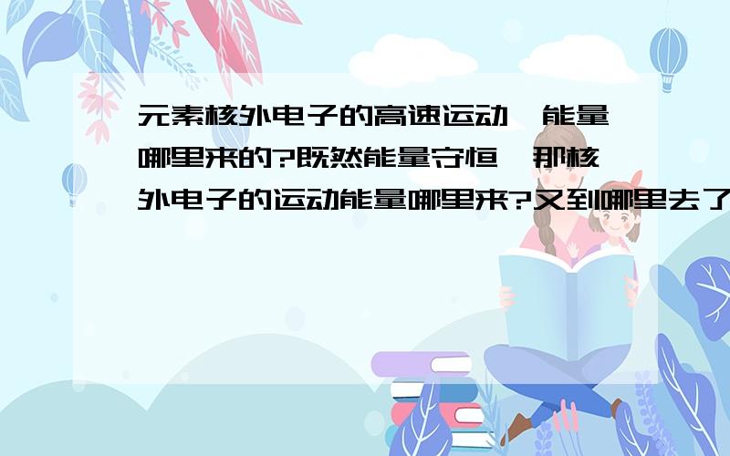 元素核外电子的高速运动,能量哪里来的?既然能量守恒,那核外电子的运动能量哪里来?又到哪里去了?今天刚学能量守恒,搞不懂额.