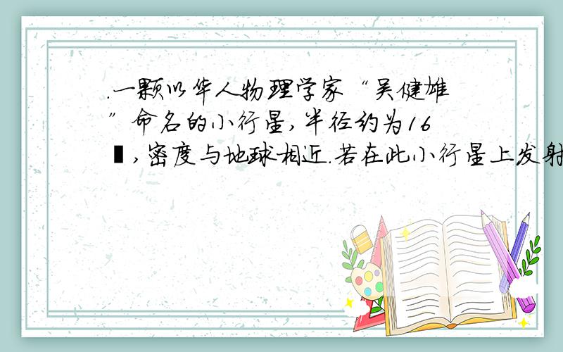 .一颗以华人物理学家“吴健雄”命名的小行星,半径约为16㎞,密度与地球相近.若在此小行星上发射一颗绕其表面运行的人造卫星,它的发射速度约为_____________请不要抄袭其他答案,我看过了,我